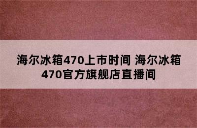 海尔冰箱470上市时间 海尔冰箱470官方旗舰店直播间